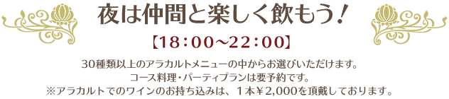  夜は仲間と楽しく飲もう！【18：00〜22：00】30種類以上のアラカルトメニューの中からお選びいただけます。コース料理・パーティプランは要予約です。※アラカルトでのワインのお持ち込みは、１本￥2,000を頂戴しております。
