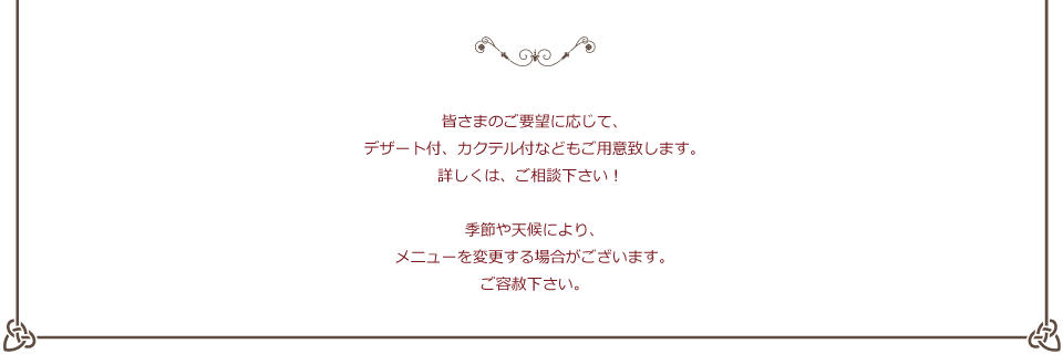 皆さまのご要望に応じて、デザート付、カクテル付などもご用意致します。詳しくは、ご相談下さい！季節や天候により、メニューを変更する場合がございます。ご容赦下さい。